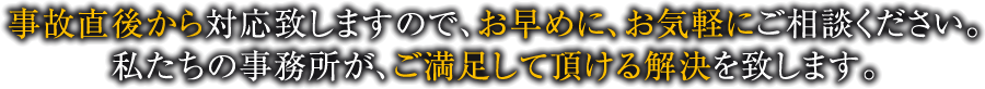 事故直後から対応致しますので、お早めに、お気軽にご相談ください。私たちの事務所が、ご満足して頂ける解決を致します。