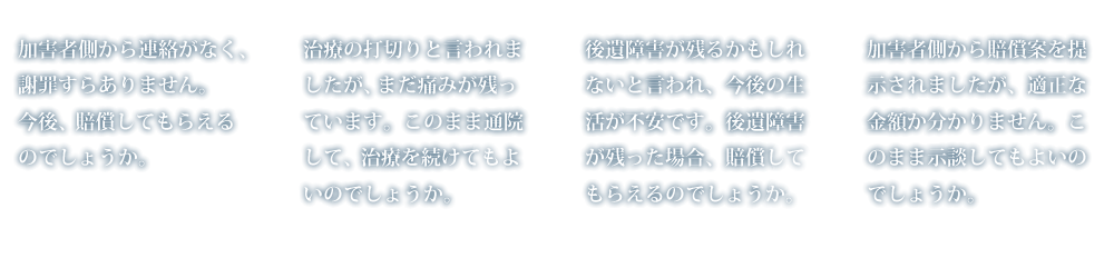 加害者側から連絡がなく、謝罪すらありません。今後、賠償してもらえるのでしょうか。治療の打切りと言われましたが、まだ痛みが残っています。このまま通院して、治療を続けてもよいのでしょうか。後遺障害が残るかもしれないと言われ、今後の生活が不安です。後遺障害が残った場合、賠償してもらえるのでしょうか。加害者側から賠償案を提示されましたが、適正な金額か分かりません。このまま示談してもよいのでしょうか。