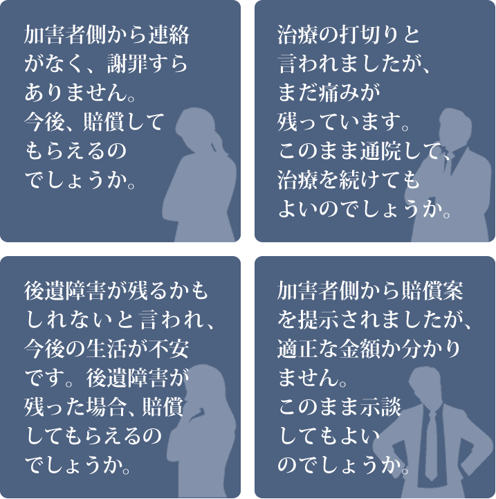 加害者側から連絡がなく、謝罪すらありません。今後、賠償してもらえるのでしょうか。
            治療の打切りと言われましたが、まだ痛みが残っています。このまま通院して、治療を続けてもよいのでしょうか。
            後遺障害が残るかもしれないと言われ、今後の生活が不安です。後遺障害が残った場合、賠償してもらえるのでしょうか。
            加害者側から賠償案を提示されましたが、適正な金額か分かりません。このまま示談してもよいのでしょうか。